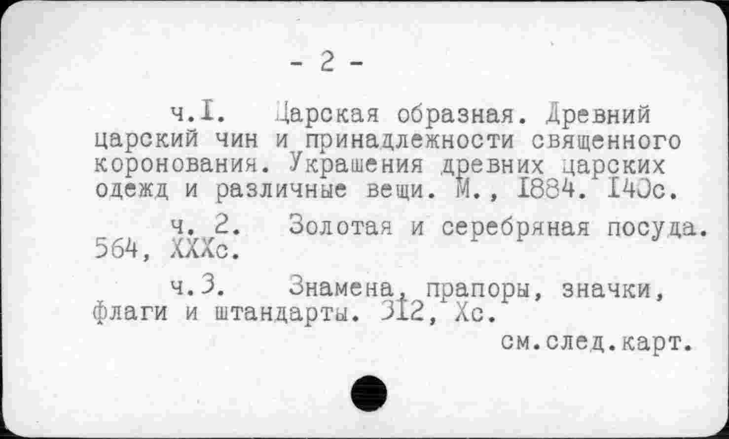 ﻿- г -
ч.І. Царская образная. Древний царский чин и принадлежности священного коронования. Украшения древних царских одежд и различные вещи. М., 1884. 140с.
ч. 2. Золотая и серебряная посуда 564, ХХХс.
ч.З. Знамена, прапоры, значки, флаги и штандарты. 312, Хс.
см.след.карт.